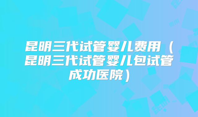 昆明三代试管婴儿费用(昆明三代试管婴儿包试管成功医院)