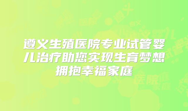 遵义生殖医院专业试管婴儿治疗助您实现生育梦想拥抱幸福家庭