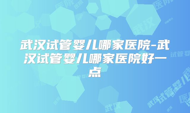 武汉试管婴儿哪家医院-武汉试管婴儿哪家医院好一点