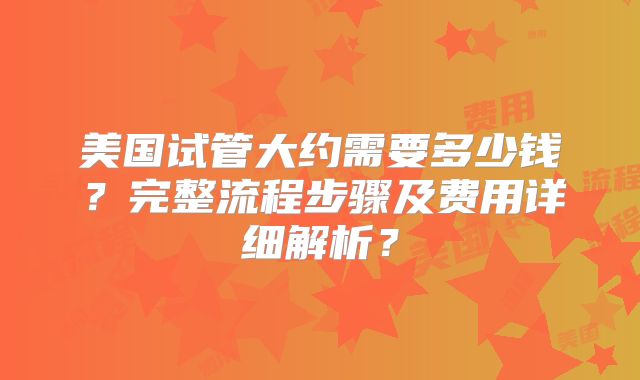 美国试管大约需要多少钱?完整流程步骤及费用详细解析?