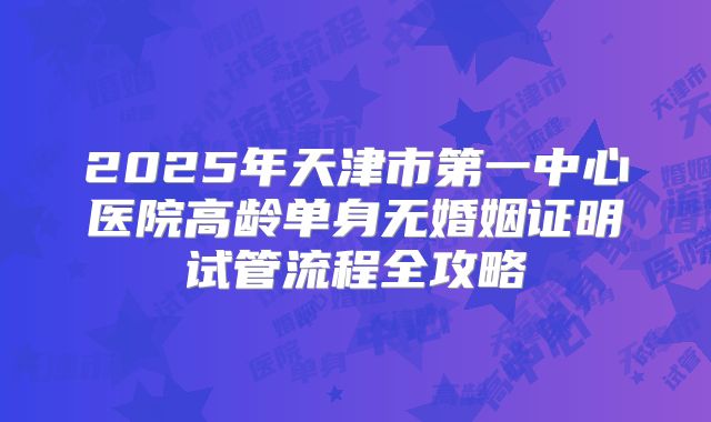 2025年天津市第一中心医院高龄单身无婚姻证明试管流程全攻略