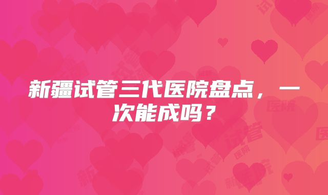 新疆试管三代医院盘点,一次能成吗?