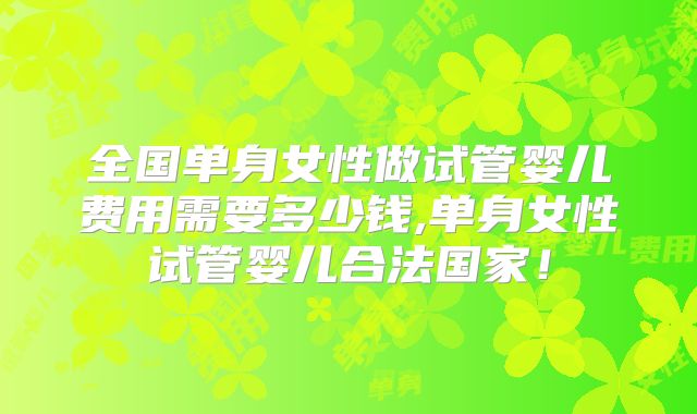 全国单身女性做试管婴儿费用需要多少钱,单身女性试管婴儿合法国家！