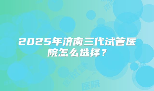 2025年济南三代试管医院怎么选择?
