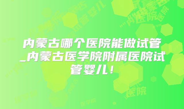 内蒙古哪个医院能做试管_内蒙古医学院附属医院试管婴儿!