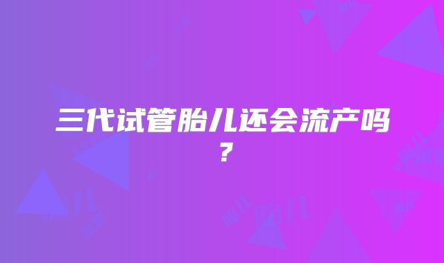 三代试管胎儿还会流产吗?