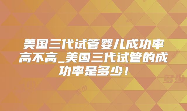 美国三代试管婴儿成功率高不高_美国三代试管的成功率是多少！