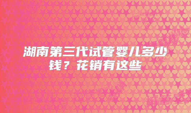 湖南第三代试管婴儿多少钱?花销有这些