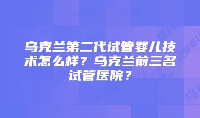 乌克兰第二代试管婴儿技术怎么样?乌克兰前三名试管医院?