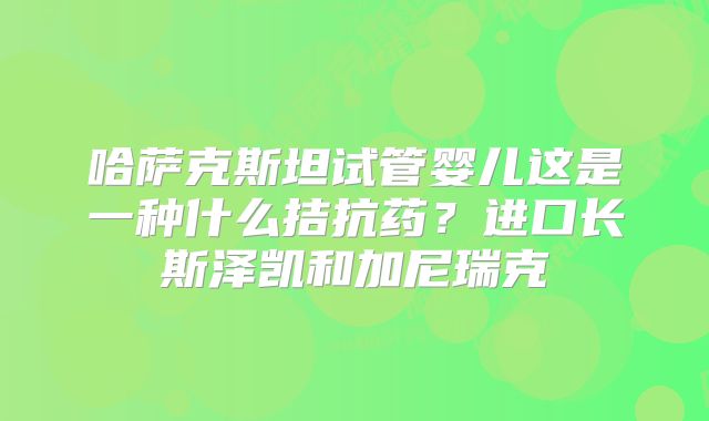 哈萨克斯坦试管婴儿这是一种什么拮抗药?进口长斯泽凯和加尼瑞克