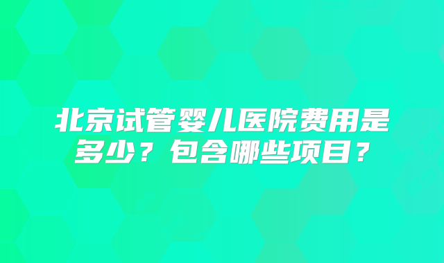 北京试管婴儿医院费用是多少?包含哪些项目?