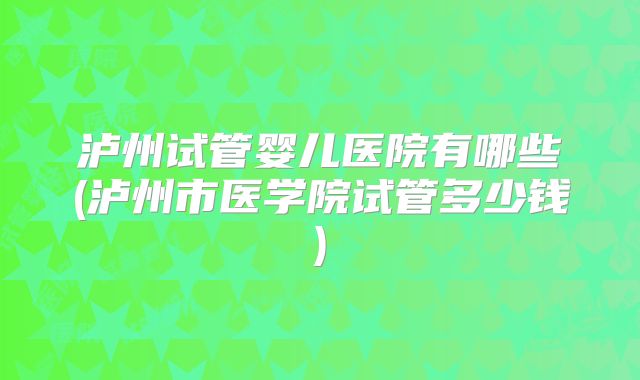 泸州试管婴儿医院有哪些(泸州市医学院试管多少钱)
