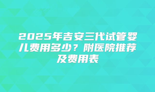2025年吉安三代试管婴儿费用多少?附医院推荐及费用表