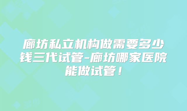 廊坊私立机构做需要多少钱三代试管-廊坊哪家医院能做试管!
