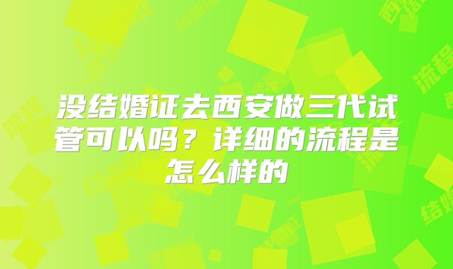 没结婚证去西安做三代试管可以吗?详细的流程是怎么样的