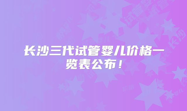 长沙三代试管婴儿价格一览表公布！