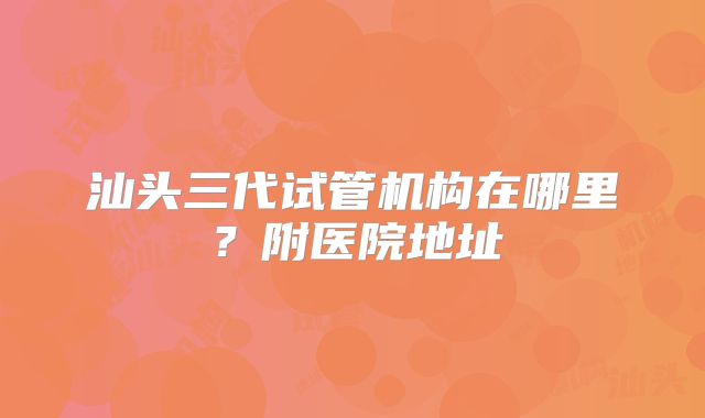 汕头三代试管机构在哪里?附医院地址