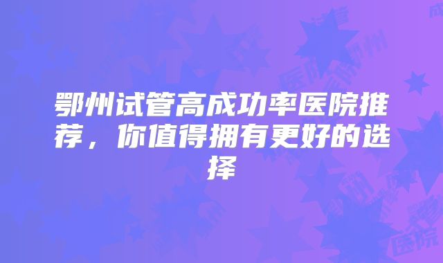鄂州试管高成功率医院推荐,你值得拥有更好的选择