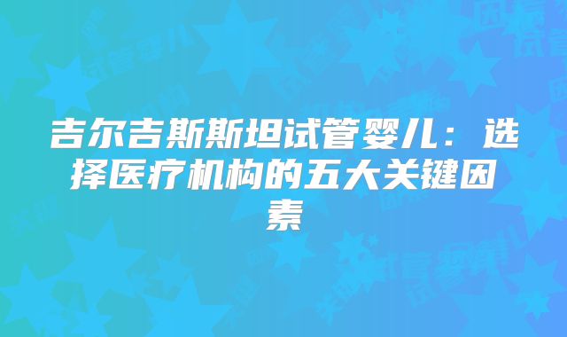 吉尔吉斯斯坦试管婴儿:选择医疗机构的五大关键因素