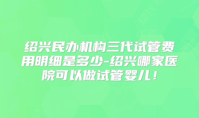 绍兴民办机构三代试管费用明细是多少-绍兴哪家医院可以做试管婴儿!