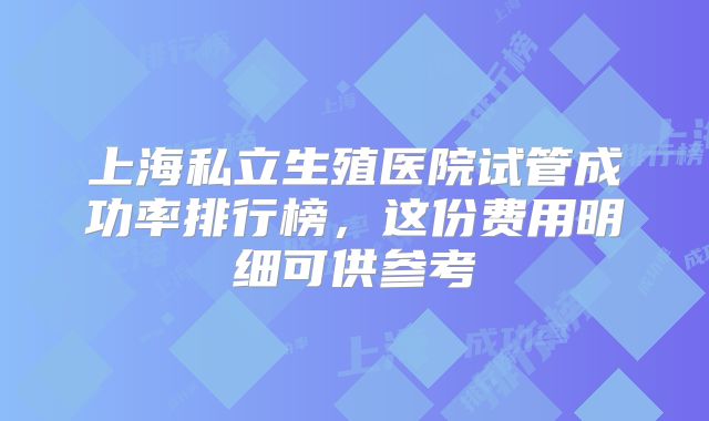 上海私立生殖医院试管成功率排行榜，这份费用明细可供参考