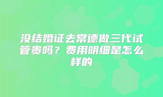 没结婚证去常德做三代试管贵吗?费用明细是怎么样的