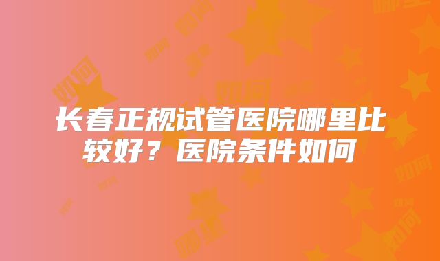长春正规试管医院哪里比较好？医院条件如何