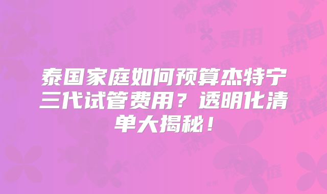 泰国家庭如何预算杰特宁三代试管费用？透明化清单大揭秘！