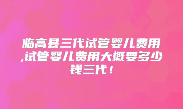 临高县三代试管婴儿费用,试管婴儿费用大概要多少钱三代!