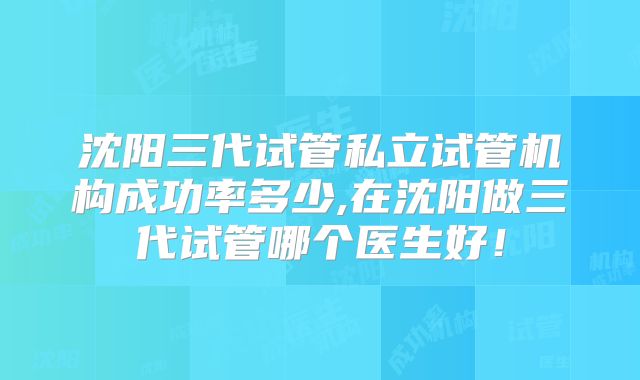 沈阳三代试管私立试管机构成功率多少,在沈阳做三代试管哪个医生好!