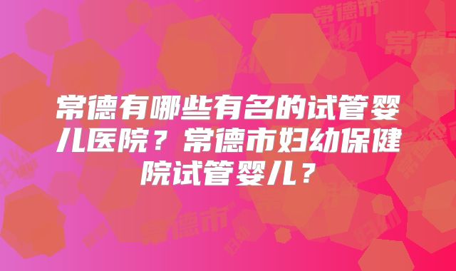 常德有哪些有名的试管婴儿医院?常德市妇幼保健院试管婴儿?