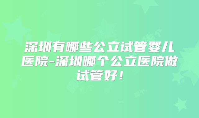 深圳有哪些公立试管婴儿医院-深圳哪个公立医院做试管好!