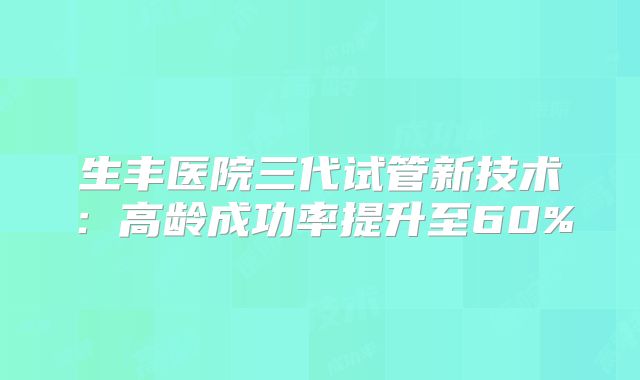 生丰医院三代试管新技术:高龄成功率提升至60%