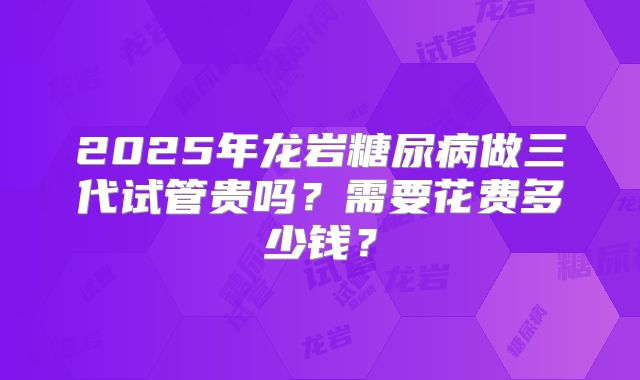 2025年龙岩糖尿病做三代试管贵吗？需要花费多少钱？