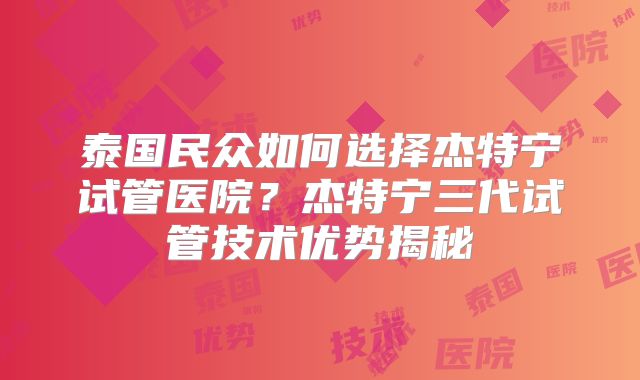 泰国民众如何选择杰特宁试管医院?杰特宁三代试管技术优势揭秘