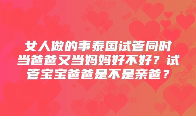 女人做的事泰国试管同时当爸爸又当妈妈好不好？试管宝宝爸爸是不是亲爸？