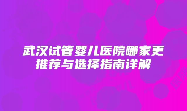 武汉试管婴儿医院哪家更推荐与选择指南详解