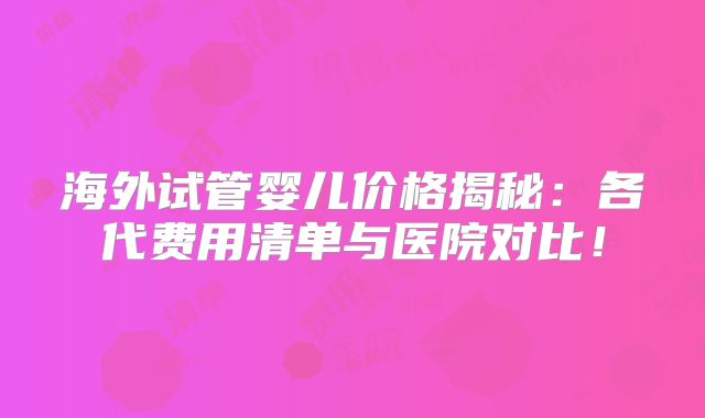 海外试管婴儿价格揭秘：各代费用清单与医院对比！