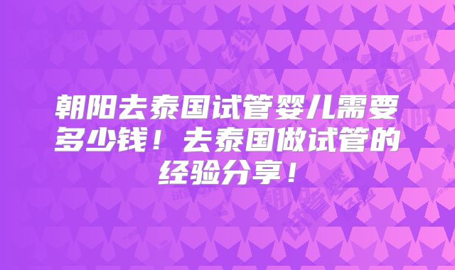 朝阳去泰国试管婴儿需要多少钱!去泰国做试管的经验分享!