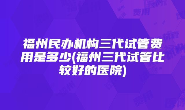 福州民办机构三代试管费用是多少(福州三代试管比较好的医院)