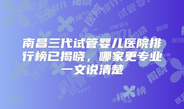南昌三代试管婴儿医院排行榜已揭晓，哪家更专业一文说清楚