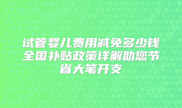 试管婴儿费用减免多少钱全国补贴政策详解助您节省大笔开支