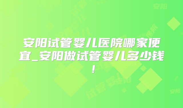安阳试管婴儿医院哪家便宜_安阳做试管婴儿多少钱!
