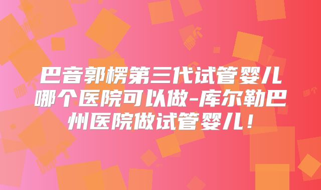 巴音郭楞第三代试管婴儿哪个医院可以做-库尔勒巴州医院做试管婴儿！