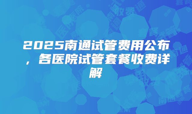 2025南通试管费用公布，各医院试管套餐收费详解