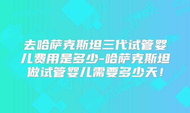 去哈萨克斯坦三代试管婴儿费用是多少-哈萨克斯坦做试管婴儿需要多少天!