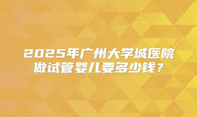2025年广州大学城医院做试管婴儿要多少钱?