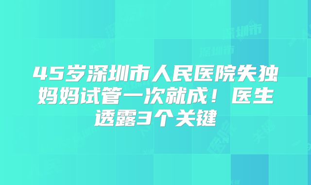 45岁深圳市人民医院失独妈妈试管一次就成!医生透露3个关键