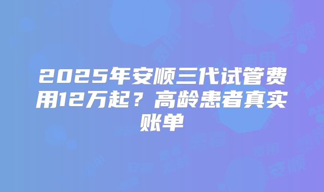 2025年安顺三代试管费用12万起?高龄患者真实账单