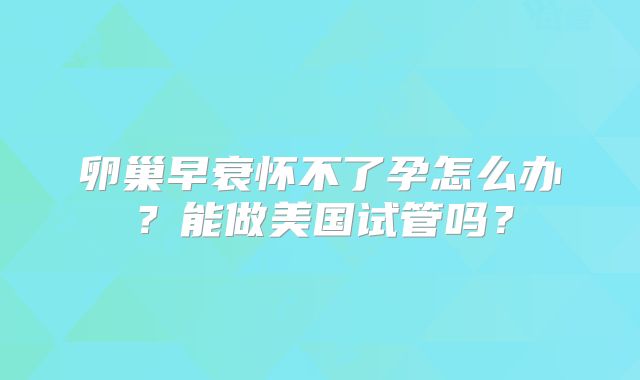 卵巢早衰怀不了孕怎么办?能做美国试管吗?